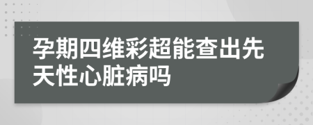 孕期四维彩超能查出先天性心脏病吗