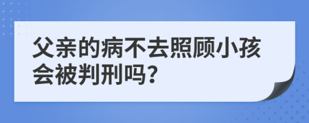 父亲的病不去照顾小孩会被判刑吗？