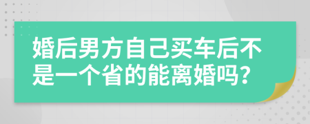 婚后男方自己买车后不是一个省的能离婚吗？