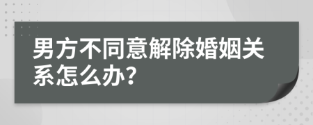 男方不同意解除婚姻关系怎么办？