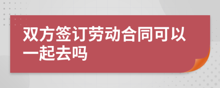 双方签订劳动合同可以一起去吗