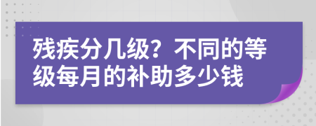 残疾分几级？不同的等级每月的补助多少钱