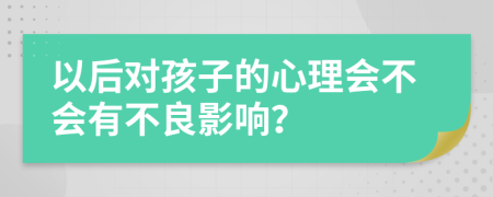 以后对孩子的心理会不会有不良影响？