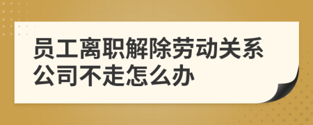 员工离职解除劳动关系公司不走怎么办