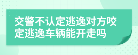 交警不认定逃逸对方咬定逃逸车辆能开走吗