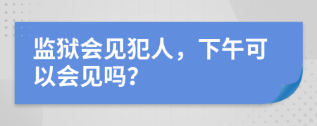 监狱会见犯人，下午可以会见吗？