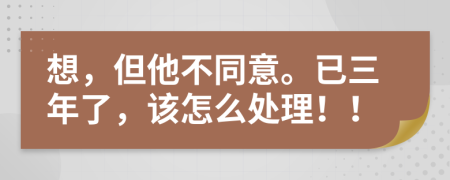 想，但他不同意。已三年了，该怎么处理！！