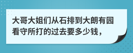 大哥大姐们从石排到大朗有园看守所打的过去要多少钱，