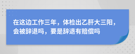 在这边工作三年，体检出乙肝大三阳，会被辞退吗，要是辞退有赔偿吗