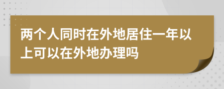 两个人同时在外地居住一年以上可以在外地办理吗