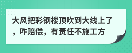 大风把彩钢楼顶吹到大线上了，咋赔偿，有责任不施工方