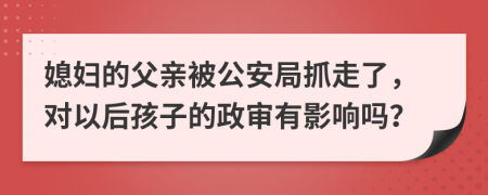 媳妇的父亲被公安局抓走了，对以后孩子的政审有影响吗？