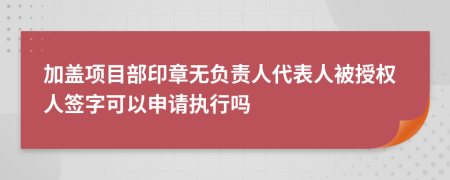 加盖项目部印章无负责人代表人被授权人签字可以申请执行吗