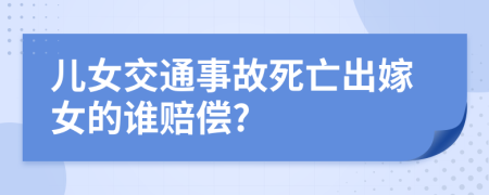 儿女交通事故死亡出嫁女的谁赔偿?