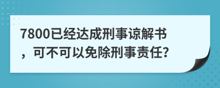 7800已经达成刑事谅解书，可不可以免除刑事责任？