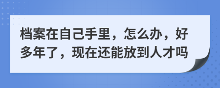 档案在自己手里，怎么办，好多年了，现在还能放到人才吗