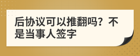 后协议可以推翻吗？不是当事人签字