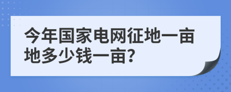 今年国家电网征地一亩地多少钱一亩？