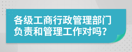 各级工商行政管理部门负责和管理工作对吗？