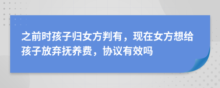 之前时孩子归女方判有，现在女方想给孩子放弃抚养费，协议有效吗