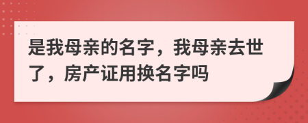 是我母亲的名字，我母亲去世了，房产证用换名字吗