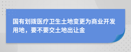 国有划拨医疗卫生土地变更为商业开发用地，要不要交土地出让金