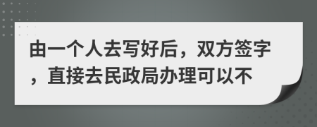 由一个人去写好后，双方签字，直接去民政局办理可以不