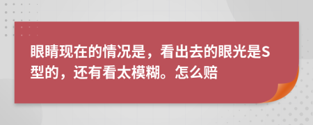 眼睛现在的情况是，看出去的眼光是S型的，还有看太模糊。怎么赔