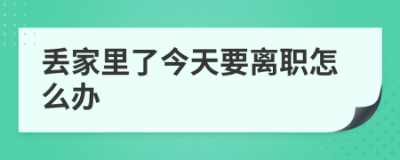 丢家里了今天要离职怎么办