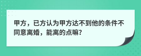 甲方，已方认为甲方达不到他的条件不同意离婚，能离的点嘛？