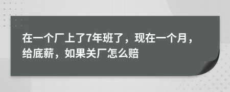 在一个厂上了7年班了，现在一个月，给底薪，如果关厂怎么赔