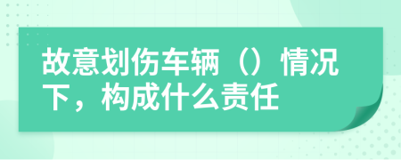 故意划伤车辆（）情况下，构成什么责任