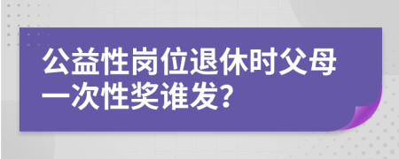 公益性岗位退休时父母一次性奖谁发？