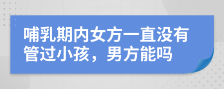 哺乳期内女方一直没有管过小孩，男方能吗