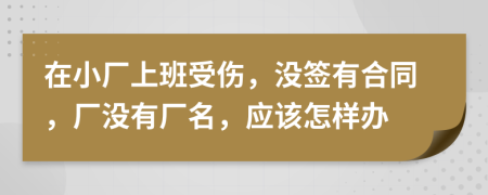 在小厂上班受伤，没签有合同，厂没有厂名，应该怎样办