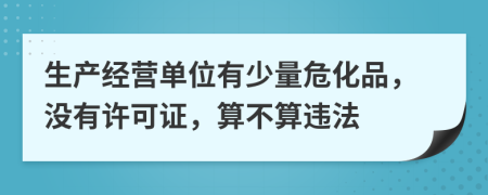 生产经营单位有少量危化品，没有许可证，算不算违法