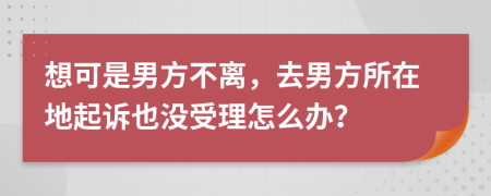 想可是男方不离，去男方所在地起诉也没受理怎么办？