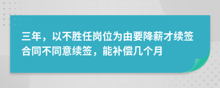 三年，以不胜任岗位为由要降薪才续签合同不同意续签，能补偿几个月