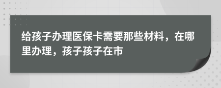 给孩子办理医保卡需要那些材料，在哪里办理，孩子孩子在市