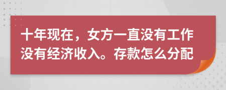 十年现在，女方一直没有工作没有经济收入。存款怎么分配