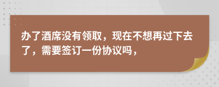 办了酒席没有领取，现在不想再过下去了，需要签订一份协议吗，