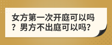 女方第一次开庭可以吗？男方不出庭可以吗？