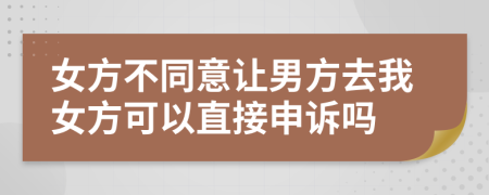 女方不同意让男方去我女方可以直接申诉吗