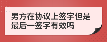 男方在协议上签字但是最后一签字有效吗