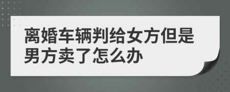 离婚车辆判给女方但是男方卖了怎么办