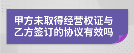 甲方未取得经营权证与乙方签订的协议有效吗