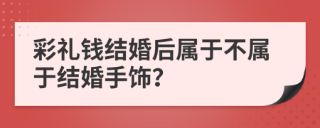 彩礼钱结婚后属于不属于结婚手饰？