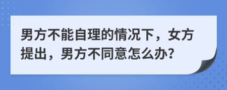 男方不能自理的情况下，女方提出，男方不同意怎么办？