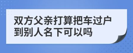 双方父亲打算把车过户到别人名下可以吗