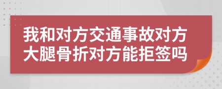 我和对方交通事故对方大腿骨折对方能拒签吗